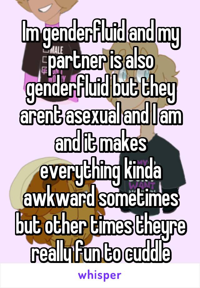 Im genderfluid and my partner is also genderfluid but they arent asexual and I am and it makes everything kinda awkward sometimes but other times theyre really fun to cuddle