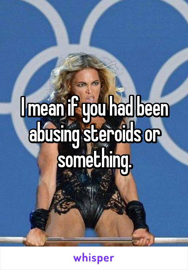 I mean if you had been abusing steroids or something.