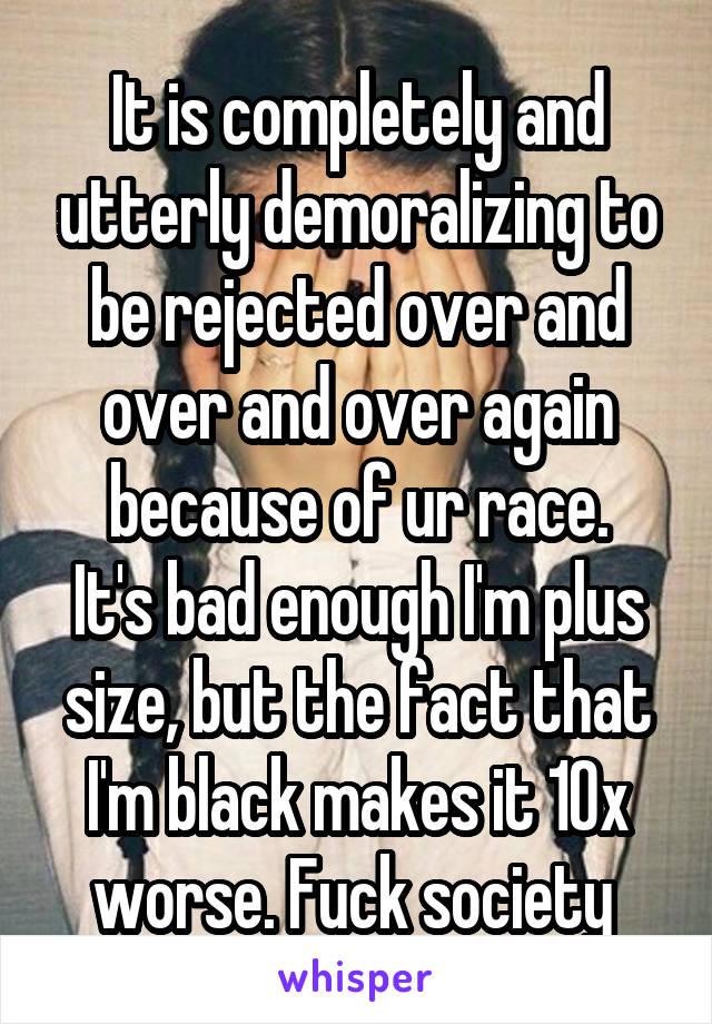 It is completely and utterly demoralizing to be rejected over and over and over again because of ur race.
It's bad enough I'm plus size, but the fact that I'm black makes it 10x worse. Fuck society 