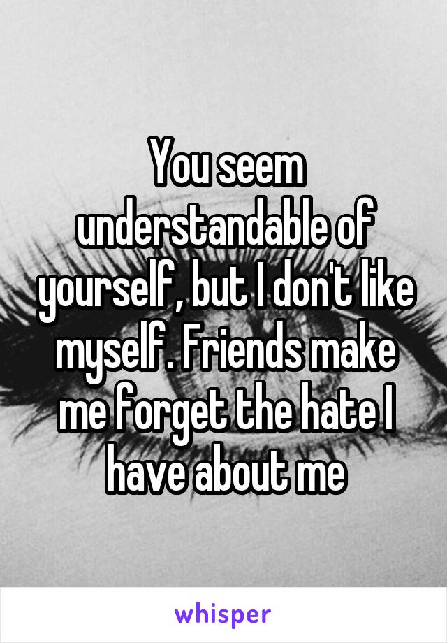 You seem understandable of yourself, but I don't like myself. Friends make me forget the hate I have about me