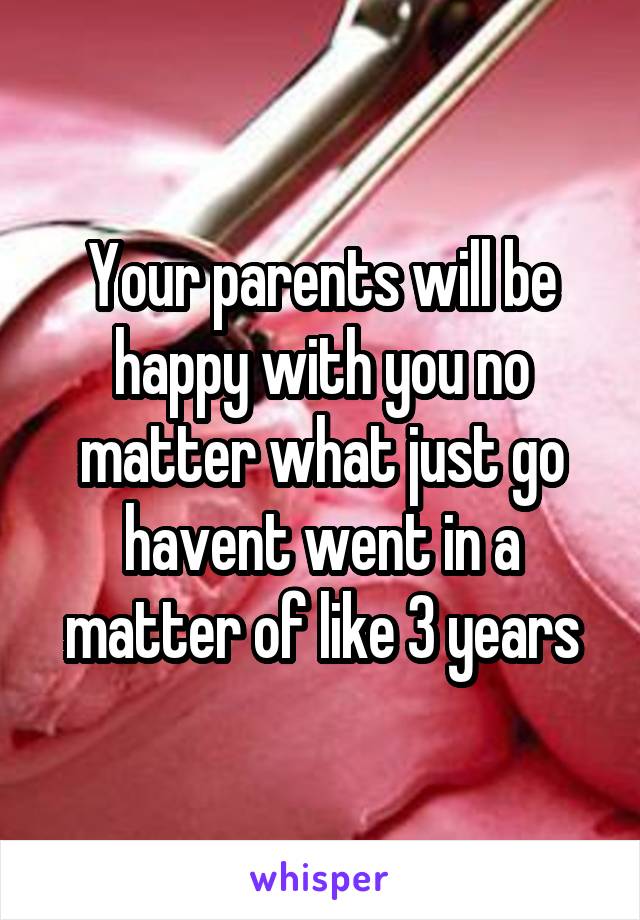 Your parents will be happy with you no matter what just go havent went in a matter of like 3 years