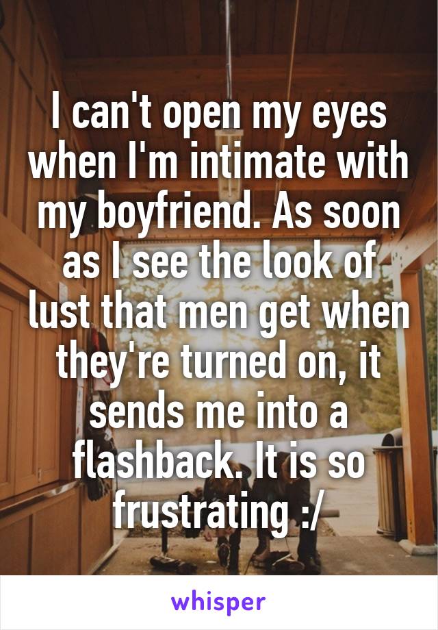 I can't open my eyes when I'm intimate with my boyfriend. As soon as I see the look of lust that men get when they're turned on, it sends me into a flashback. It is so frustrating :/