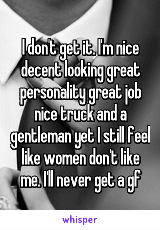 I don't get it. I'm nice decent looking great personality great job nice truck and a gentleman yet I still feel like women don't like me. I'll never get a gf