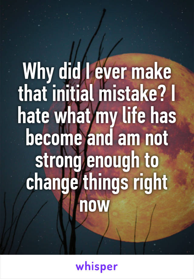 Why did I ever make that initial mistake? I hate what my life has become and am not strong enough to change things right now 