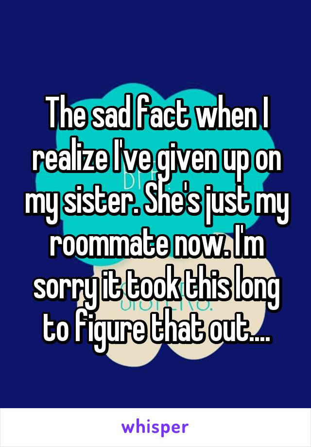 The sad fact when I realize I've given up on my sister. She's just my roommate now. I'm sorry it took this long to figure that out....