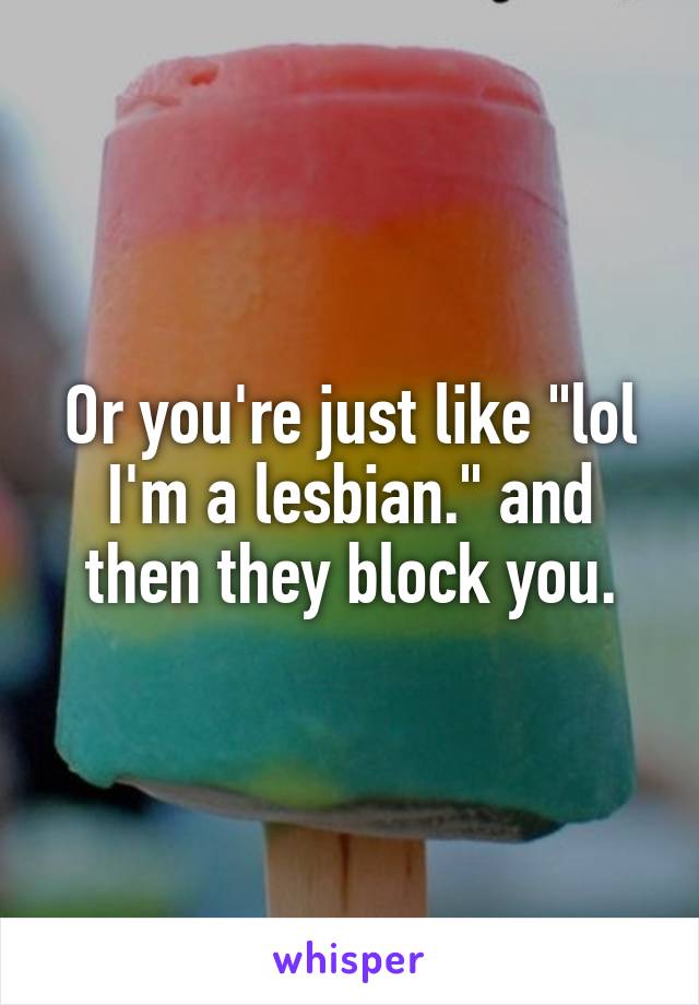 Or you're just like "lol I'm a lesbian." and then they block you.