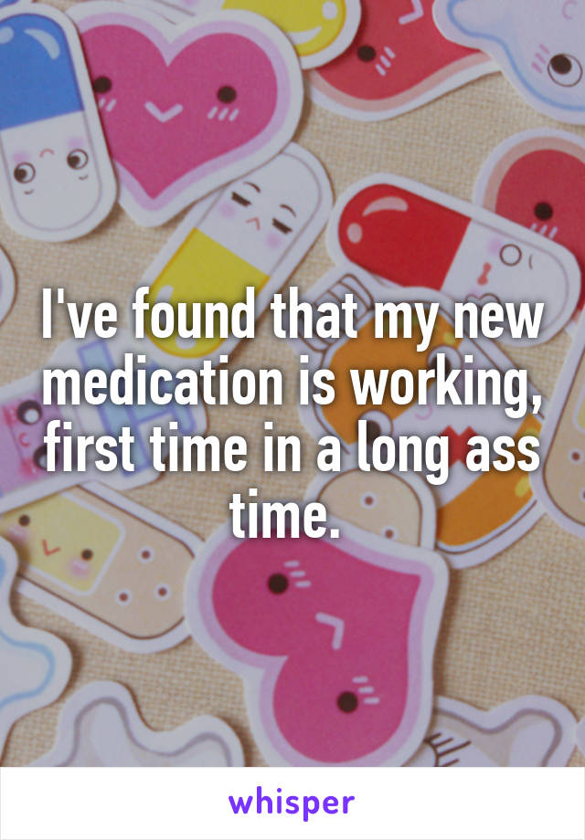 I've found that my new medication is working, first time in a long ass time. 