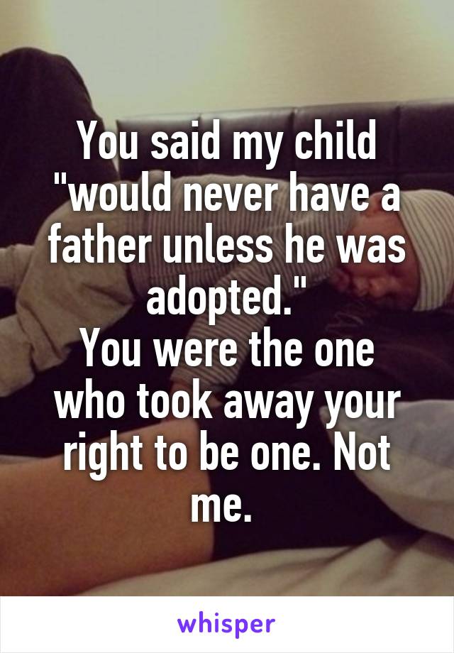 You said my child "would never have a father unless he was adopted."
You were the one who took away your right to be one. Not me. 