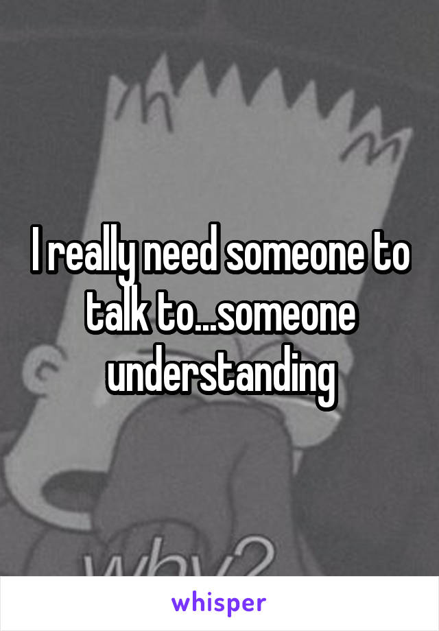 I really need someone to talk to...someone understanding