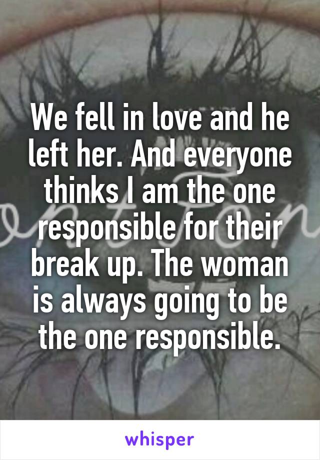 We fell in love and he left her. And everyone thinks I am the one responsible for their break up. The woman is always going to be the one responsible.