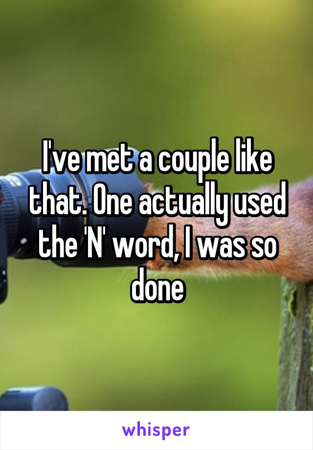 I've met a couple like that. One actually used the 'N' word, I was so done