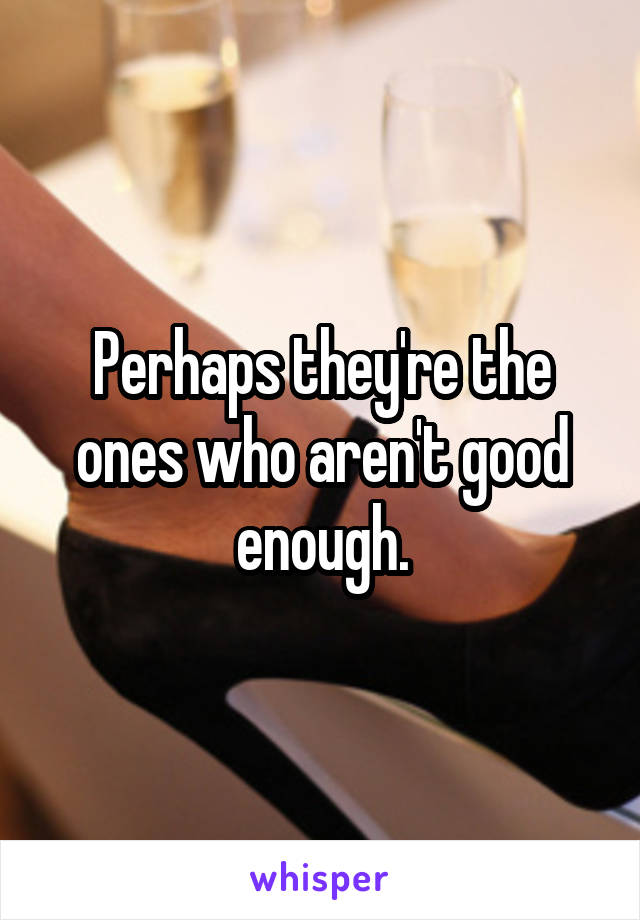 Perhaps they're the ones who aren't good enough.