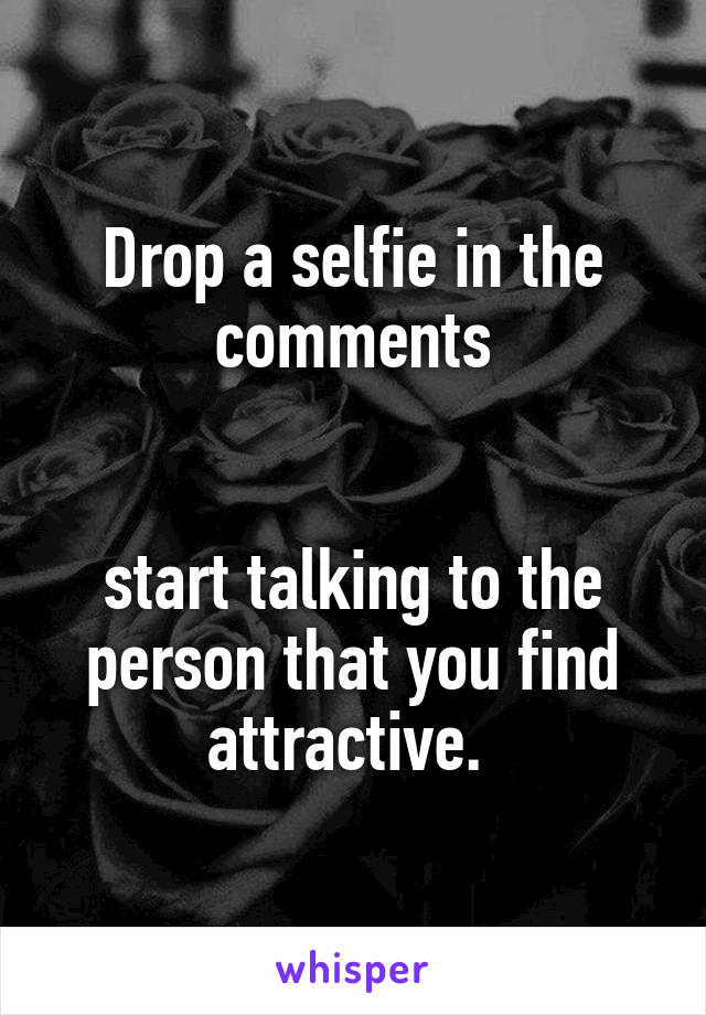 Drop a selfie in the comments


start talking to the person that you find attractive. 