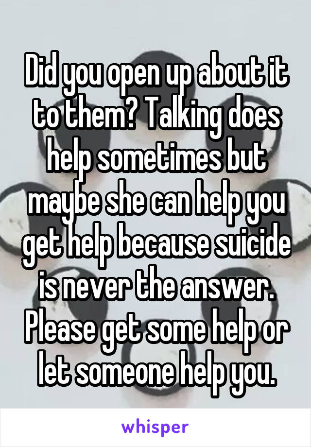 Did you open up about it to them? Talking does help sometimes but maybe she can help you get help because suicide is never the answer. Please get some help or let someone help you.