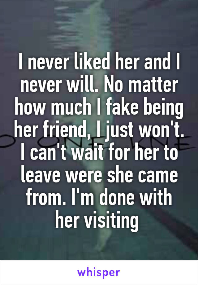 I never liked her and I never will. No matter how much I fake being her friend, I just won't. I can't wait for her to leave were she came from. I'm done with her visiting 