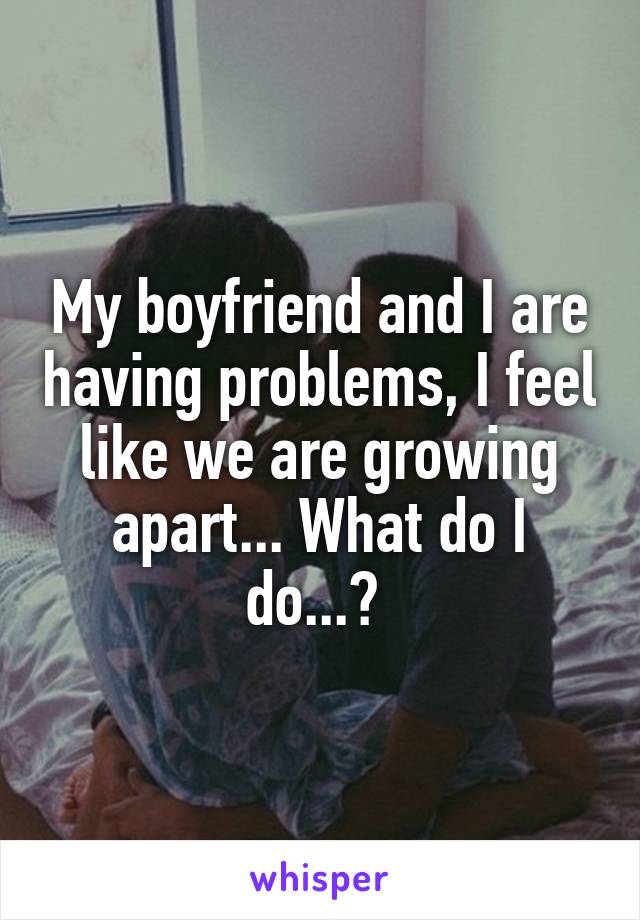 My boyfriend and I are having problems, I feel like we are growing apart... What do I do...? 