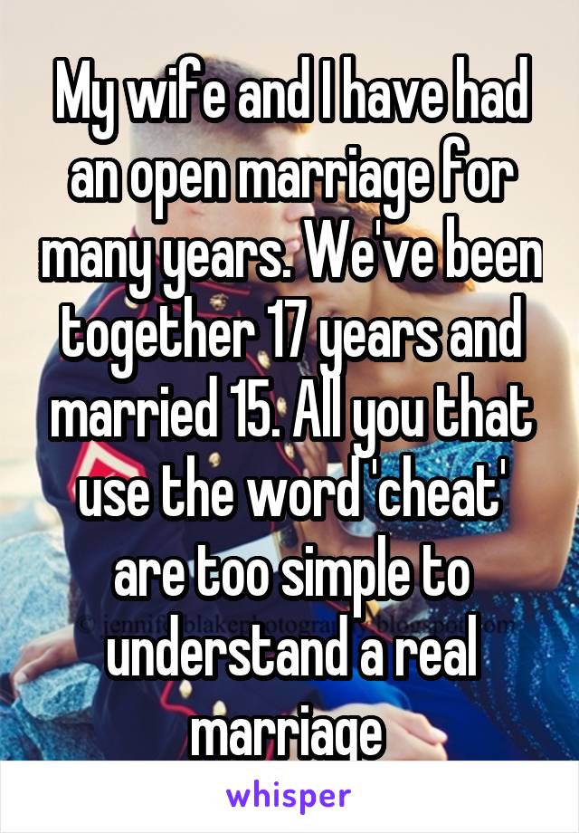 My wife and I have had an open marriage for many years. We've been together 17 years and married 15. All you that use the word 'cheat' are too simple to understand a real marriage 