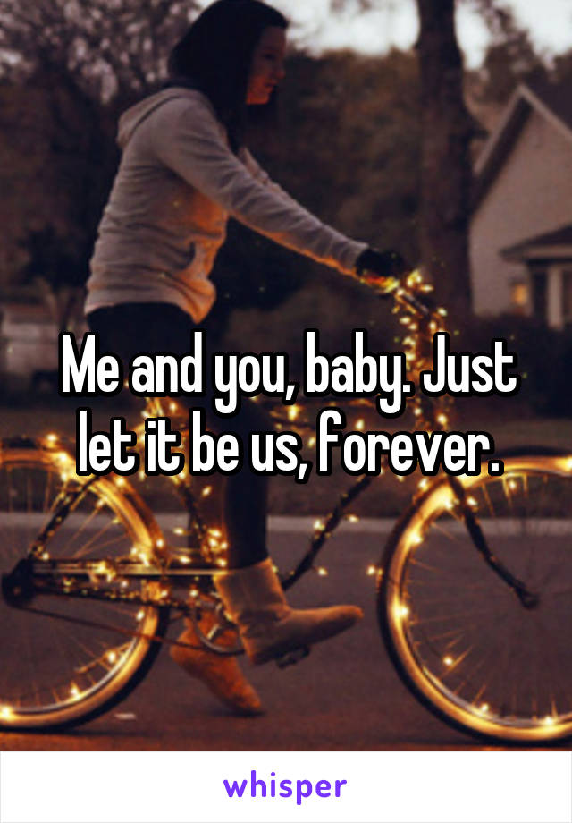 Me and you, baby. Just let it be us, forever.