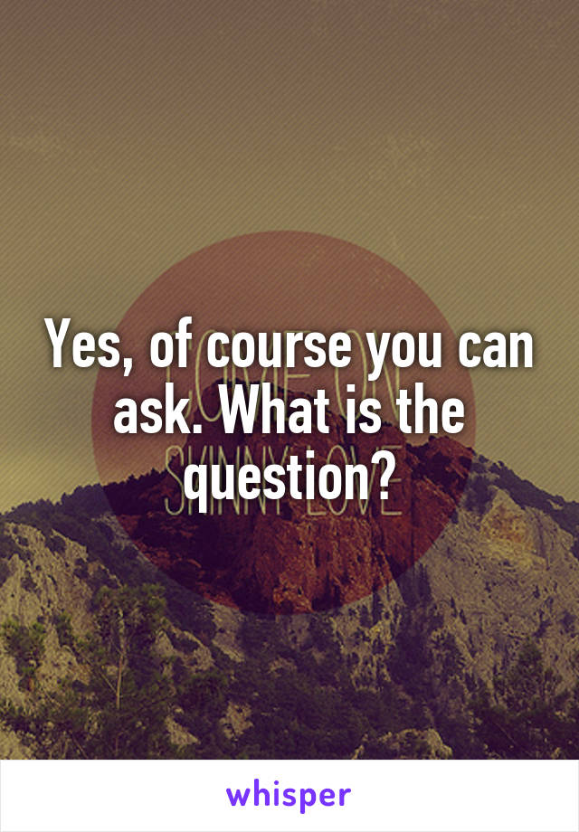 Yes, of course you can ask. What is the question?