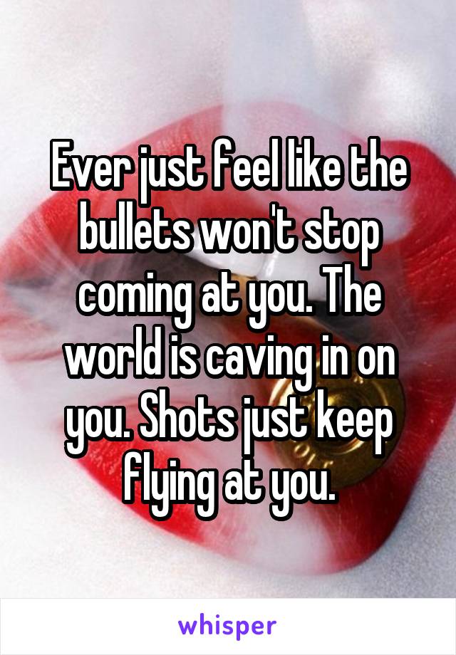 Ever just feel like the bullets won't stop coming at you. The world is caving in on you. Shots just keep flying at you.