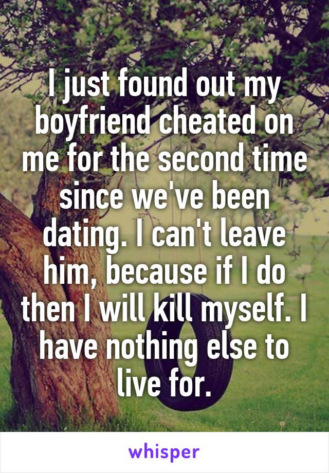 I just found out my boyfriend cheated on me for the second time since we've been dating. I can't leave him, because if I do then I will kill myself. I have nothing else to live for.