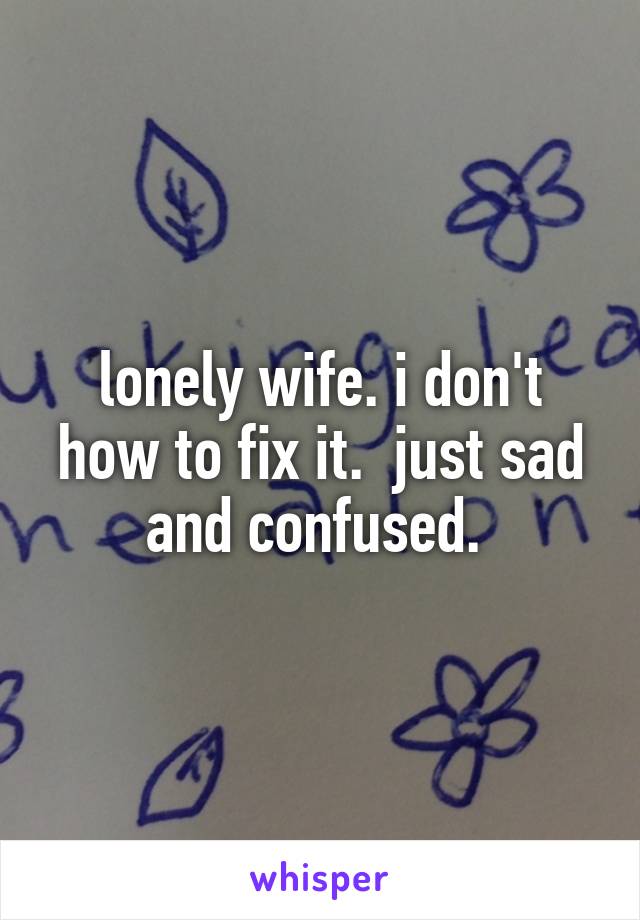 lonely wife. i don't how to fix it.  just sad and confused. 