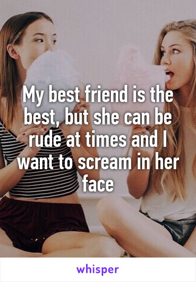 My best friend is the best, but she can be rude at times and I want to scream in her face