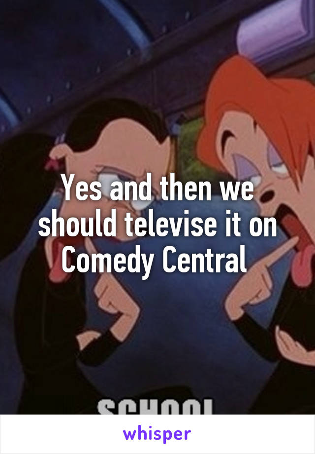 Yes and then we should televise it on Comedy Central 