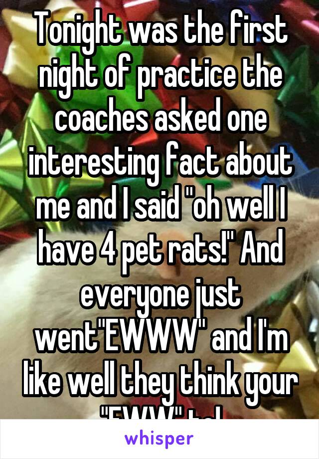 Tonight was the first night of practice the coaches asked one interesting fact about me and I said "oh well I have 4 pet rats!" And everyone just went"EWWW" and I'm like well they think your "EWW" to!