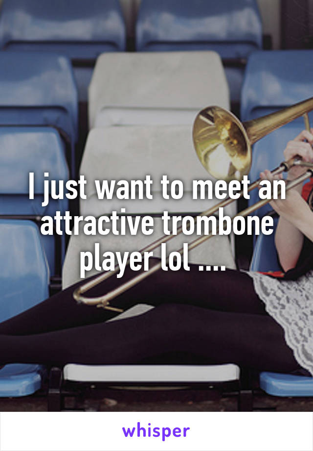 I just want to meet an attractive trombone player lol .... 