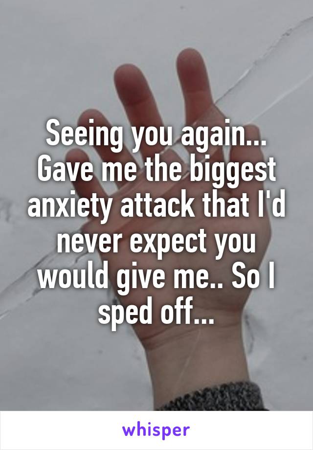 Seeing you again... Gave me the biggest anxiety attack that I'd never expect you would give me.. So I sped off...