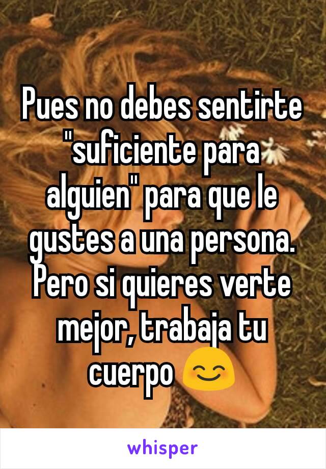 Pues no debes sentirte "suficiente para alguien" para que le gustes a una persona. Pero si quieres verte mejor, trabaja tu cuerpo 😊