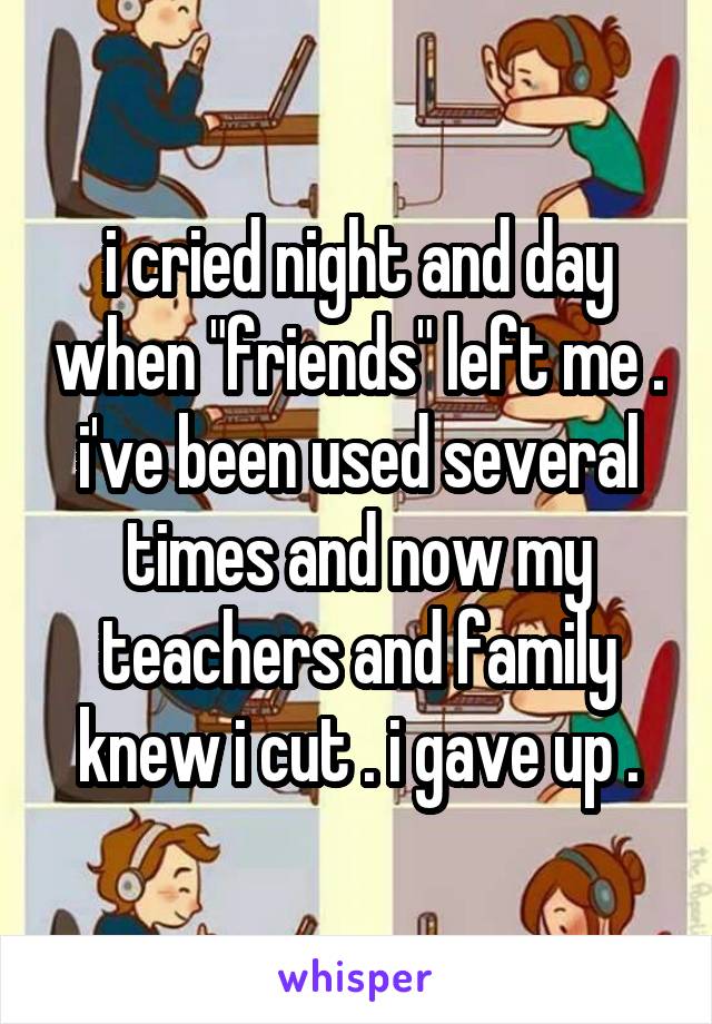 i cried night and day when "friends" left me . i've been used several times and now my teachers and family knew i cut . i gave up .