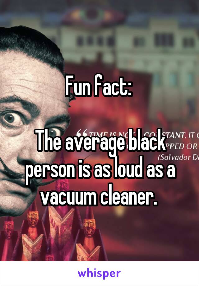 Fun fact: 

The average black person is as loud as a vacuum cleaner. 