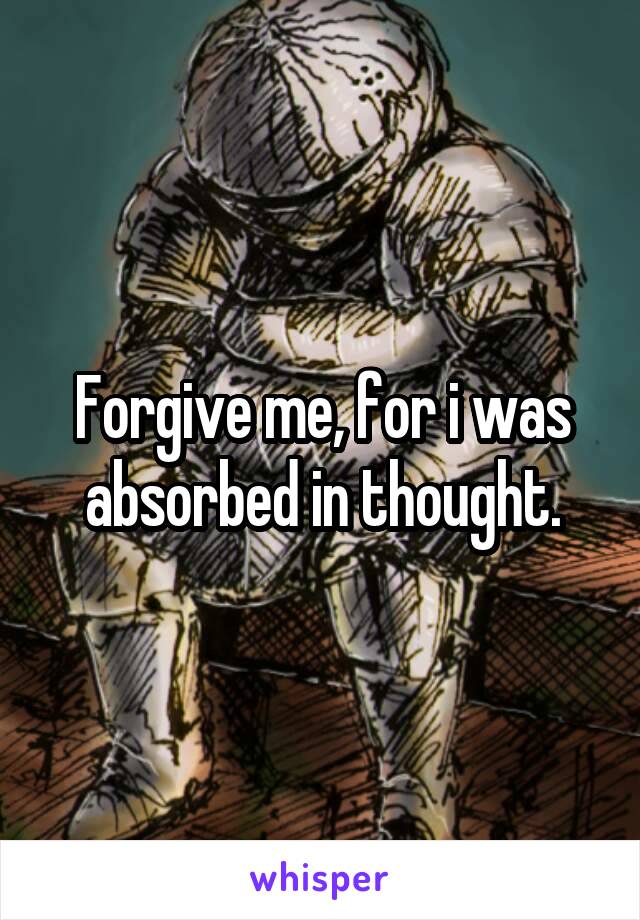 Forgive me, for i was absorbed in thought.