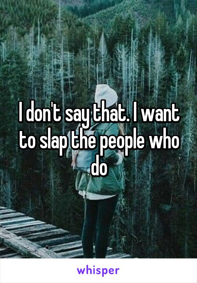 I don't say that. I want to slap the people who do