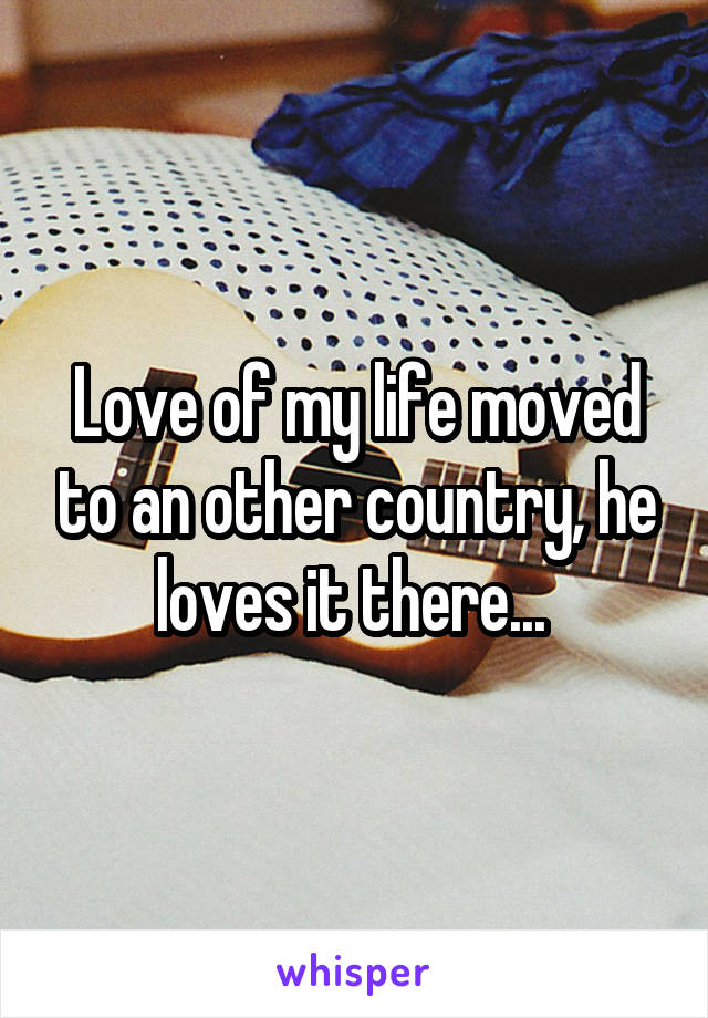 Love of my life moved to an other country, he loves it there... 