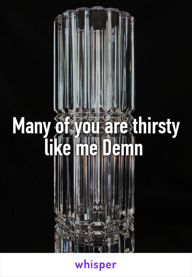 Many of you are thirsty like me Demn 