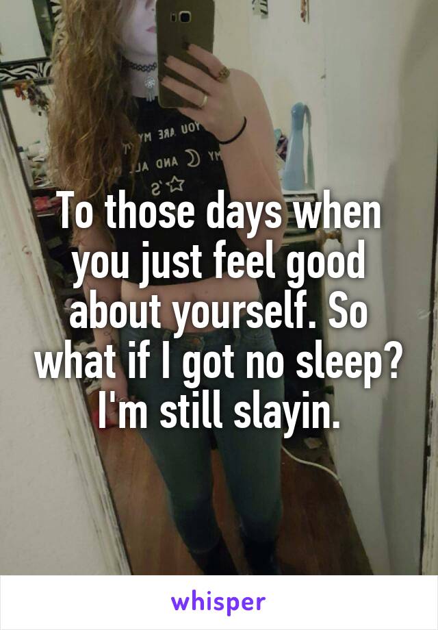 To those days when you just feel good about yourself. So what if I got no sleep? I'm still slayin.