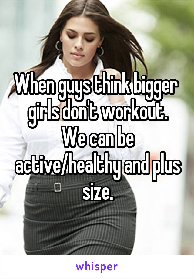 When guys think bigger  girls don't workout.
We can be active/healthy and plus size.