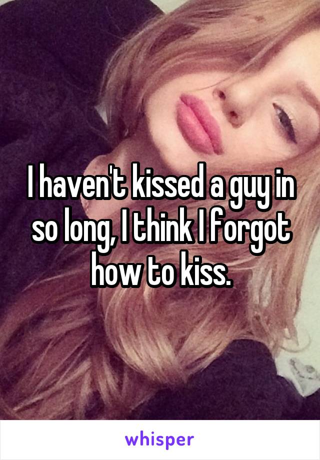 I haven't kissed a guy in so long, I think I forgot how to kiss.