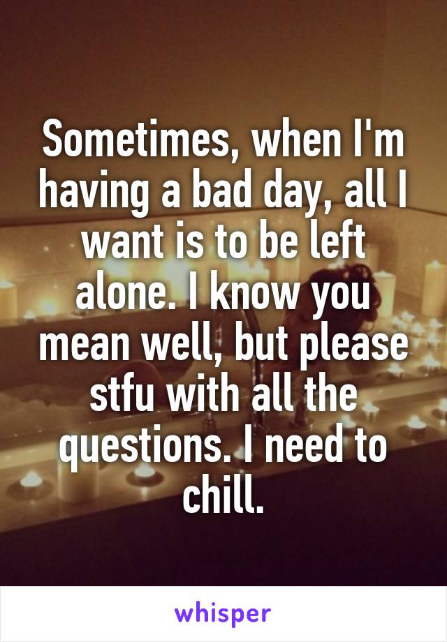 Sometimes, when I'm having a bad day, all I want is to be left alone. I know you mean well, but please stfu with all the questions. I need to chill.