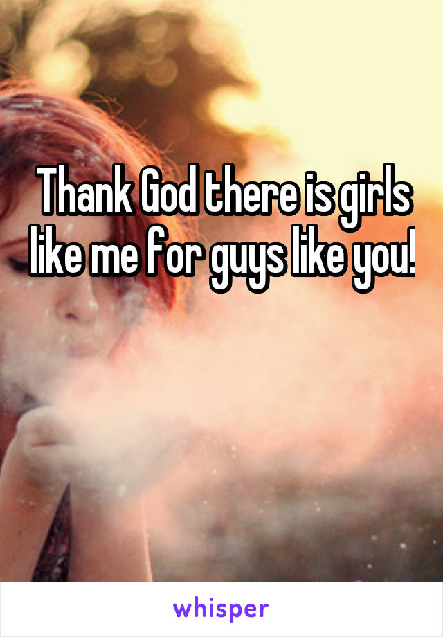 Thank God there is girls like me for guys like you! 

