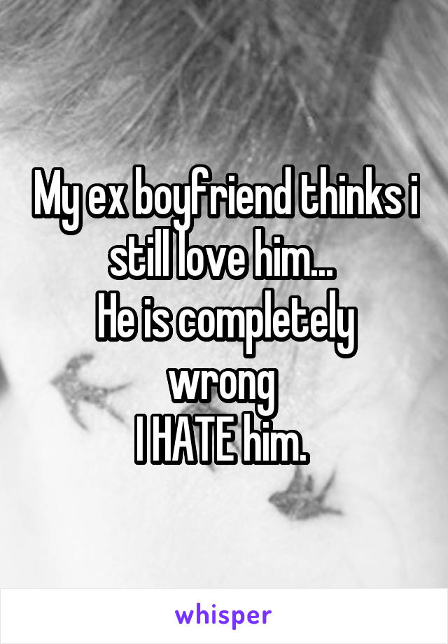 My ex boyfriend thinks i still love him... 
He is completely wrong 
I HATE him. 