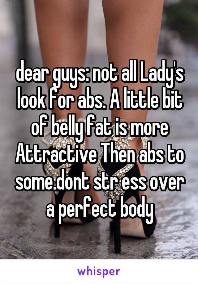 dear guys: not all Lady's look for abs. A little bit of belly fat is more Attractive Then abs to some.dont str ess over a perfect body