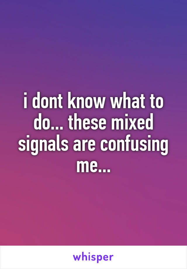 i dont know what to do... these mixed signals are confusing me...