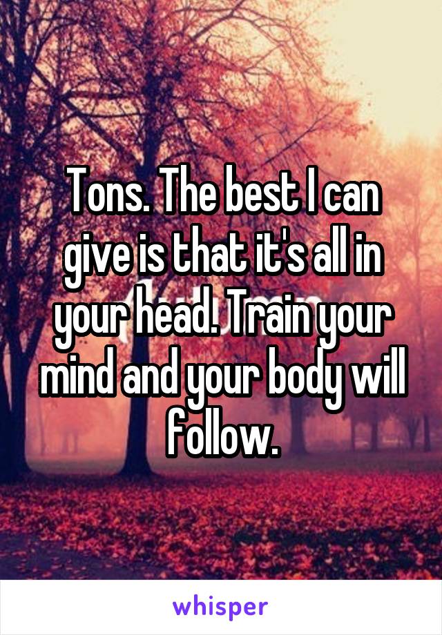 Tons. The best I can give is that it's all in your head. Train your mind and your body will follow.