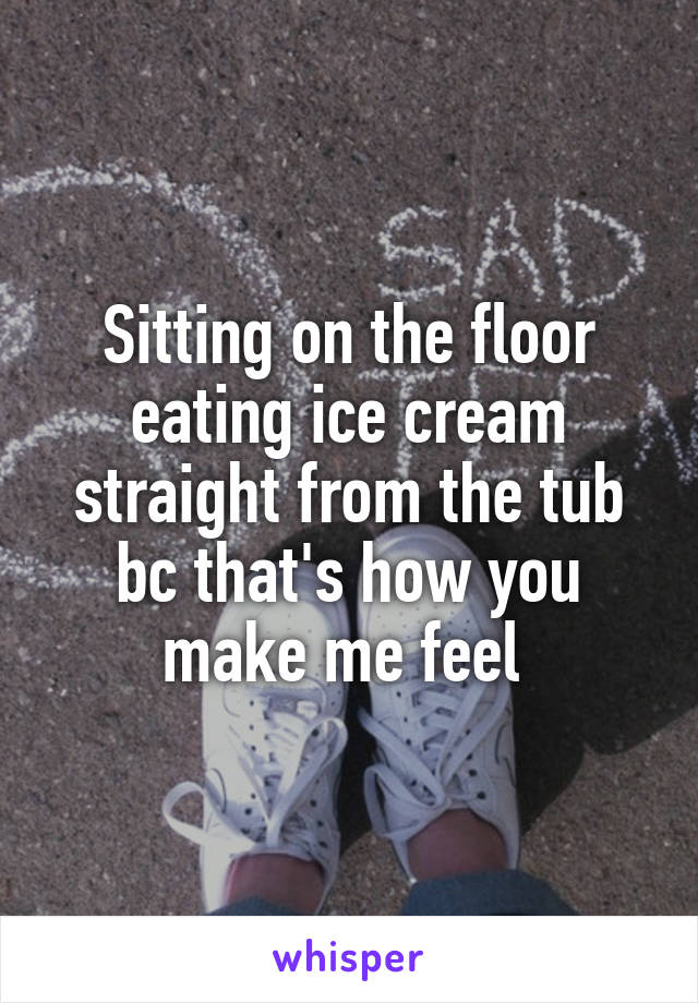 Sitting on the floor eating ice cream straight from the tub bc that's how you make me feel 