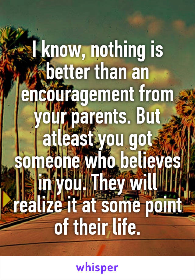 I know, nothing is better than an encouragement from your parents. But atleast you got someone who believes in you. They will realize it at some point of their life.