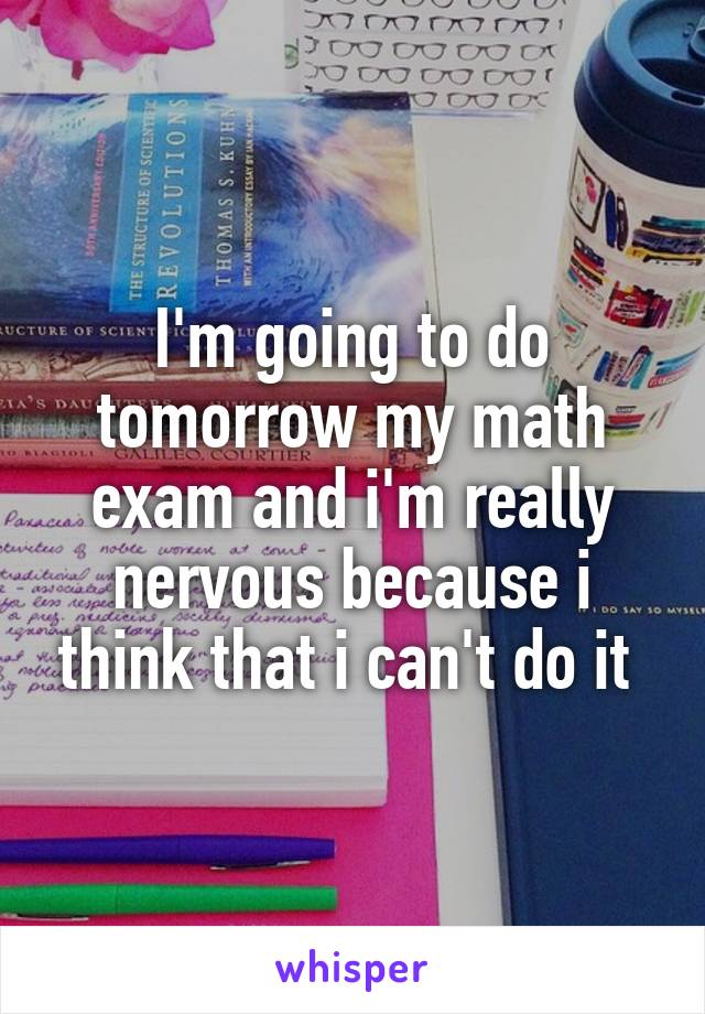 I'm going to do tomorrow my math exam and i'm really nervous because i think that i can't do it 